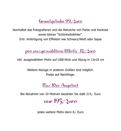Grundgeb�hr 99,- Euro beinhaltet das Fotografieren und die Retusche von Farbe und Kontrast  sowie kleiner �Sch�nheitsfehler�. Evtl. Anfertigung von Effekten wie Schwarz/Wei� oder Sepia  pro ausgew�hltem Motiv  12,- Euro inkl. ausgew�hltem Motiv auf USB-Stick und Abzug in 13x18 cm  Weitere Abz�ge in anderen Gr��en sind m�glich. Preise auf Nachfrage.  Das 10er Angebot Bei Abnahme von 10 Motiven bezahlen Sie statt 215,- Euro nur 195,- Euro jedes weitere Motiv dann 8,- Euro