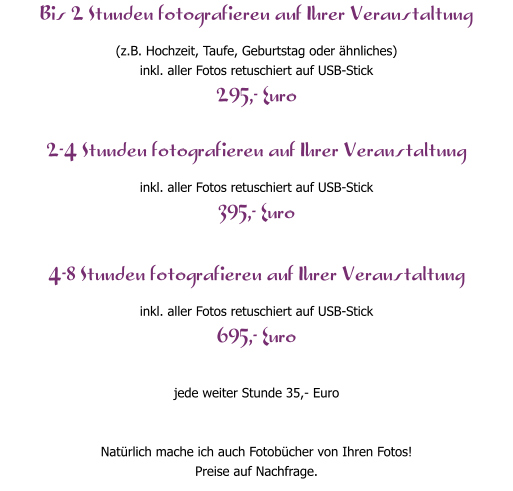 Bis 2 Stunden fotografieren auf Ihrer Veranstaltung (z.B. Hochzeit, Taufe, Geburtstag oder �hnliches) inkl. aller Fotos retuschiert auf USB-Stick 295,- Euro  2-4 Stunden fotografieren auf Ihrer Veranstaltung inkl. aller Fotos retuschiert auf USB-Stick 395,- Euro  4-8 Stunden fotografieren auf Ihrer Veranstaltung inkl. aller Fotos retuschiert auf USB-Stick 695,- Euro  jede weiter Stunde 35,- Euro   Nat�rlich mache ich auch Fotob�cher von Ihren Fotos! Preise auf Nachfrage.