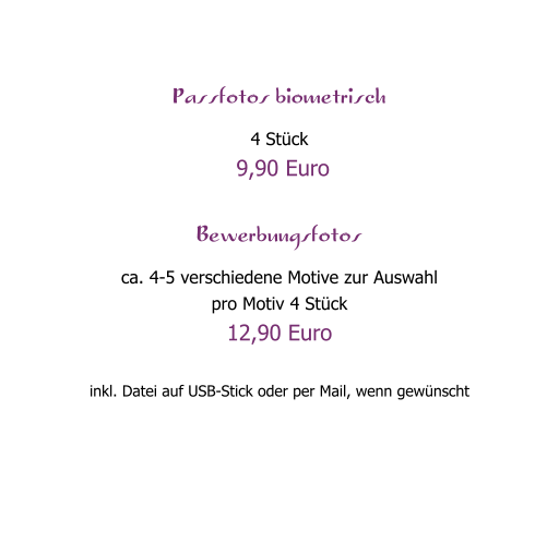 Passfotos biometrisch 4 St�ck  9,90 Euro  Bewerbungsfotos ca. 4-5 verschiedene Motive zur Auswahl pro Motiv 4 St�ck  12,90 Euro  inkl. Datei auf USB-Stick oder per Mail, wenn gew�nscht