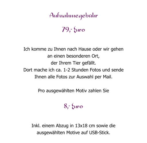 Aufnahmegeb�hr  79,- Euro  Ich komme zu Ihnen nach Hause oder wir gehen  an einen besonderen Ort,  der Ihrem Tier gef�llt.  Dort mache ich ca. 1-2 Stunden Fotos und sende  Ihnen alle Fotos zur Auswahl per Mail.  Pro ausgew�hlten Motiv zahlen Sie  8,- Euro  Inkl. einem Abzug in 13x18 cm sowie die  ausgew�hlten Motive auf USB-Stick.